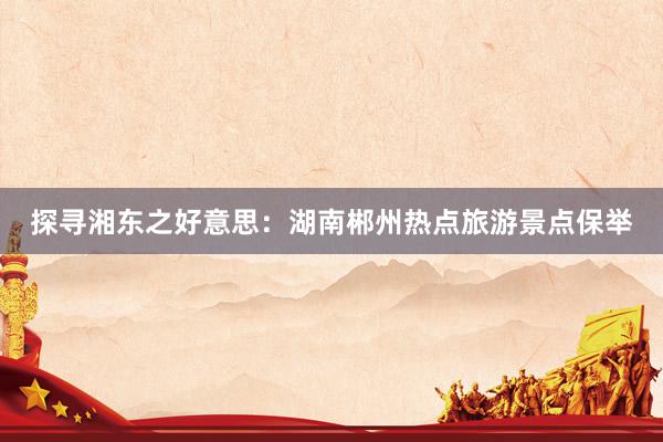 探寻湘东之好意思：湖南郴州热点旅游景点保举
