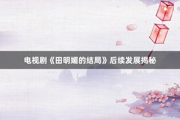 电视剧《田明媚的结局》后续发展揭秘
