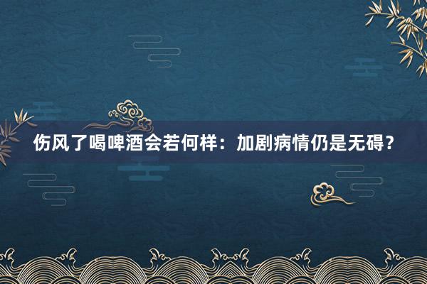 伤风了喝啤酒会若何样：加剧病情仍是无碍？