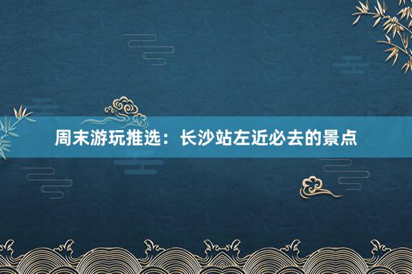 周末游玩推选：长沙站左近必去的景点